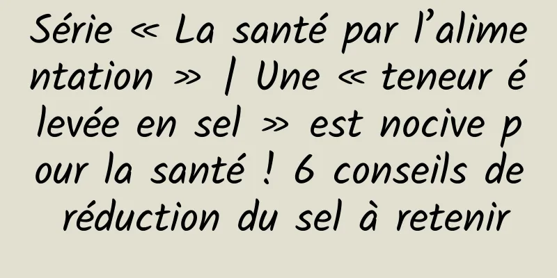 Série « La santé par l’alimentation » | Une « teneur élevée en sel » est nocive pour la santé ! 6 conseils de réduction du sel à retenir