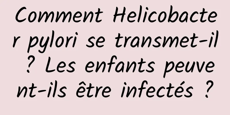 Comment Helicobacter pylori se transmet-il ? Les enfants peuvent-ils être infectés ?