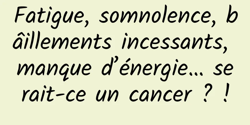 Fatigue, somnolence, bâillements incessants, manque d’énergie… serait-ce un cancer ? !