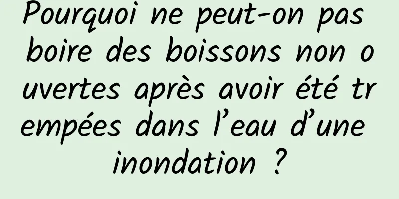 Pourquoi ne peut-on pas boire des boissons non ouvertes après avoir été trempées dans l’eau d’une inondation ?