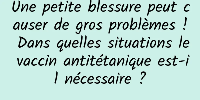 Une petite blessure peut causer de gros problèmes ! Dans quelles situations le vaccin antitétanique est-il nécessaire ?