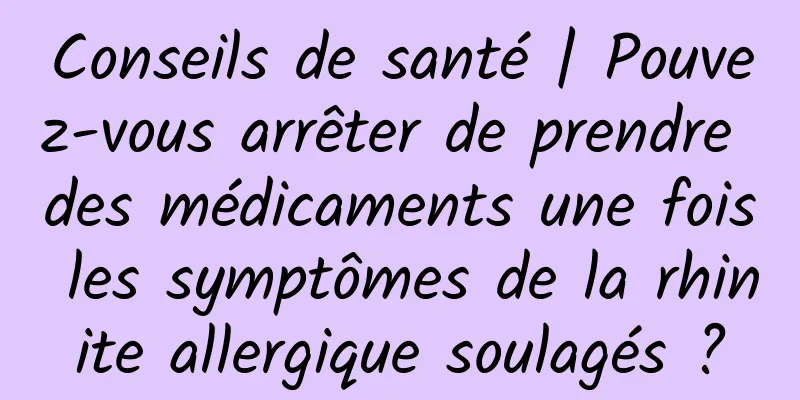 Conseils de santé | Pouvez-vous arrêter de prendre des médicaments une fois les symptômes de la rhinite allergique soulagés ?