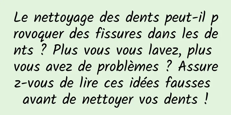 Le nettoyage des dents peut-il provoquer des fissures dans les dents ? Plus vous vous lavez, plus vous avez de problèmes ? Assurez-vous de lire ces idées fausses avant de nettoyer vos dents !