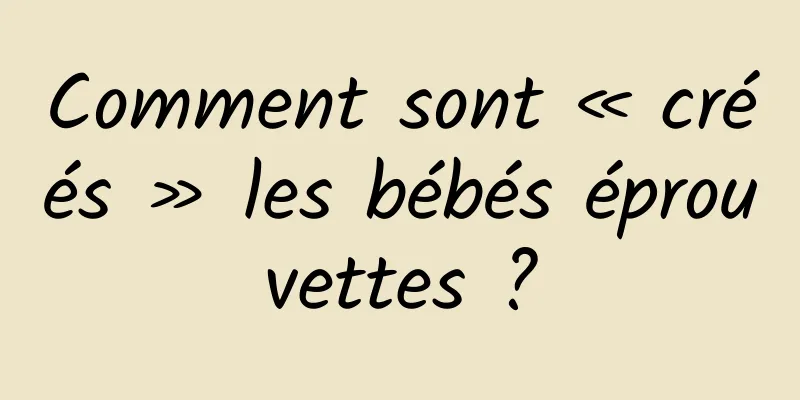 Comment sont « créés » les bébés éprouvettes ?