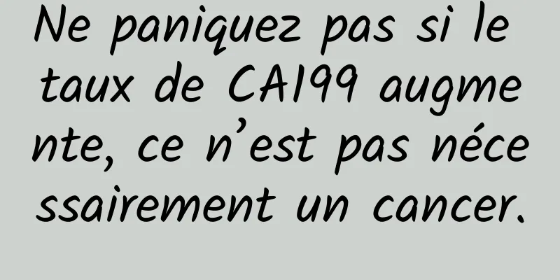 Ne paniquez pas si le taux de CA199 augmente, ce n’est pas nécessairement un cancer.