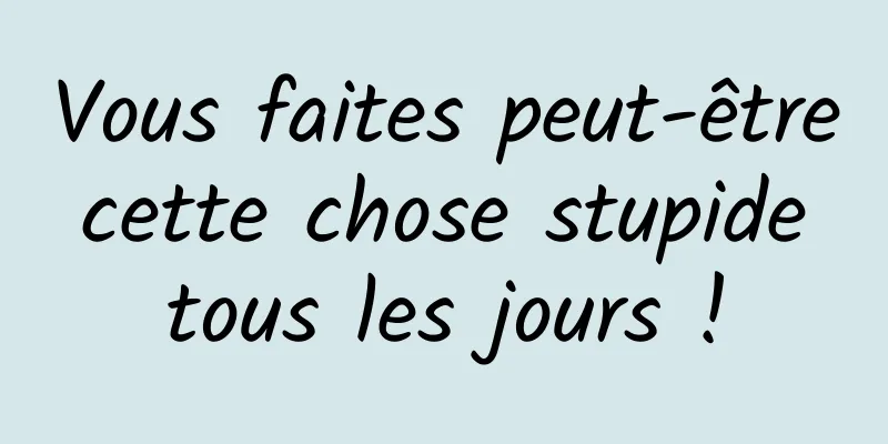 Vous faites peut-être cette chose stupide tous les jours !