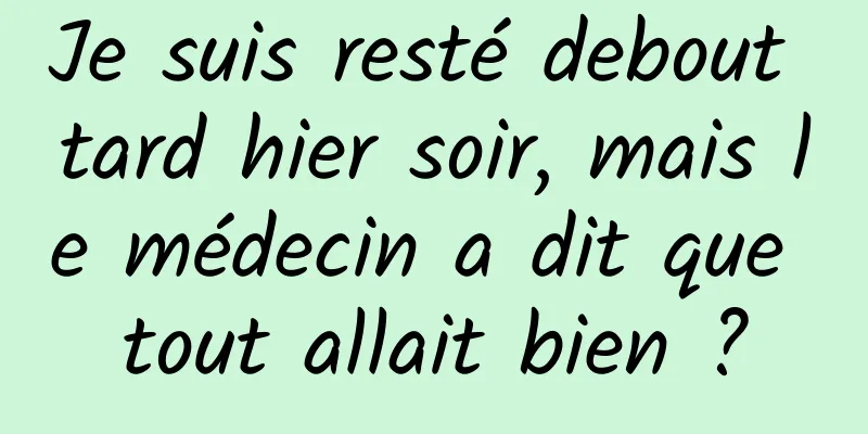 Je suis resté debout tard hier soir, mais le médecin a dit que tout allait bien ?