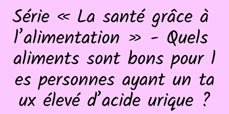 Série « La santé grâce à l’alimentation » - Quels aliments sont bons pour les personnes ayant un taux élevé d’acide urique ?
