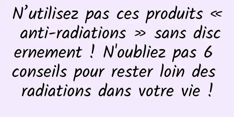 N’utilisez pas ces produits « anti-radiations » sans discernement ! N'oubliez pas 6 conseils pour rester loin des radiations dans votre vie !