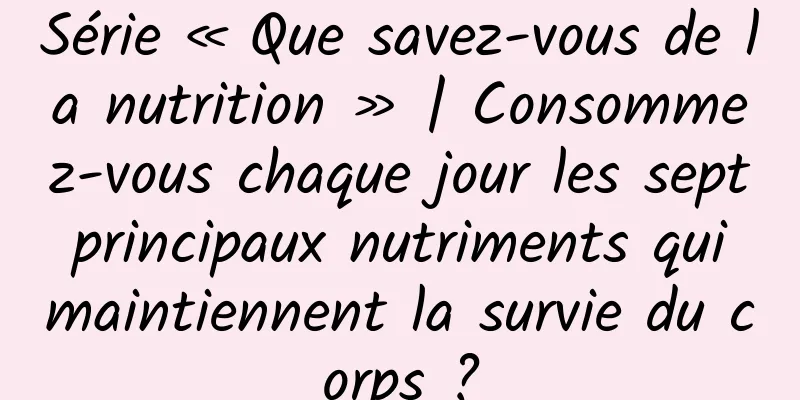 Série « Que savez-vous de la nutrition » | Consommez-vous chaque jour les sept principaux nutriments qui maintiennent la survie du corps ?