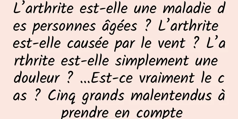L’arthrite est-elle une maladie des personnes âgées ? L’arthrite est-elle causée par le vent ? L’arthrite est-elle simplement une douleur ? ...Est-ce vraiment le cas ? Cinq grands malentendus à prendre en compte