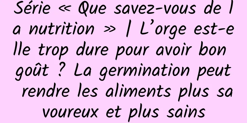Série « Que savez-vous de la nutrition » | L’orge est-elle trop dure pour avoir bon goût ? La germination peut rendre les aliments plus savoureux et plus sains