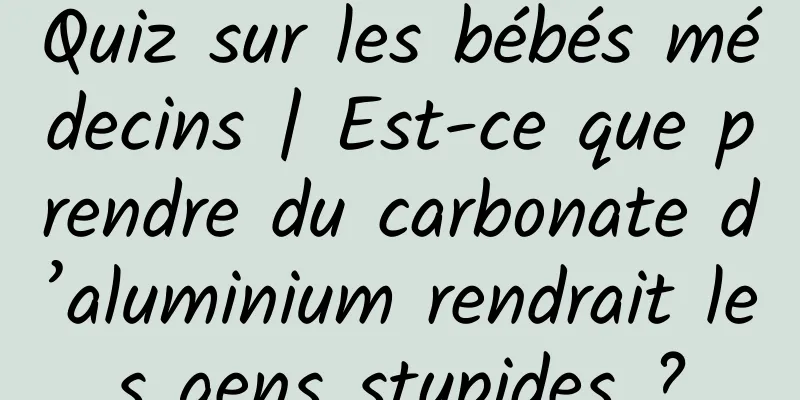 Quiz sur les bébés médecins | Est-ce que prendre du carbonate d’aluminium rendrait les gens stupides ?