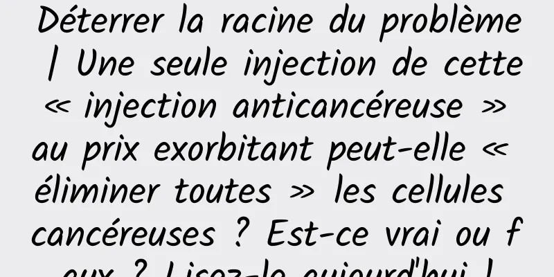 Déterrer la racine du problème | Une seule injection de cette « injection anticancéreuse » au prix exorbitant peut-elle « éliminer toutes » les cellules cancéreuses ? Est-ce vrai ou faux ? Lisez-le aujourd'hui !