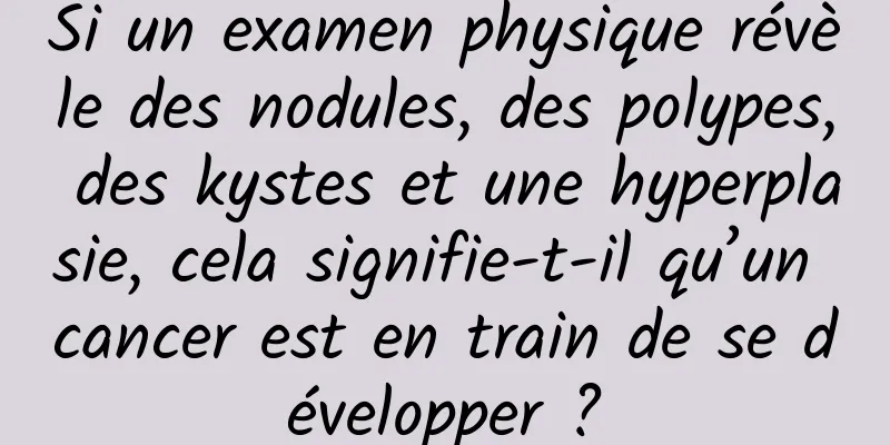 Si un examen physique révèle des nodules, des polypes, des kystes et une hyperplasie, cela signifie-t-il qu’un cancer est en train de se développer ?