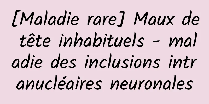 [Maladie rare] Maux de tête inhabituels - maladie des inclusions intranucléaires neuronales