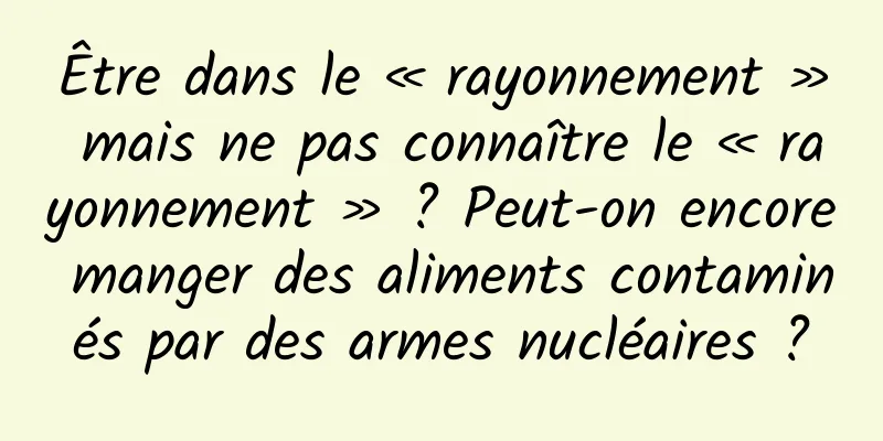 Être dans le « rayonnement » mais ne pas connaître le « rayonnement » ? Peut-on encore manger des aliments contaminés par des armes nucléaires ?