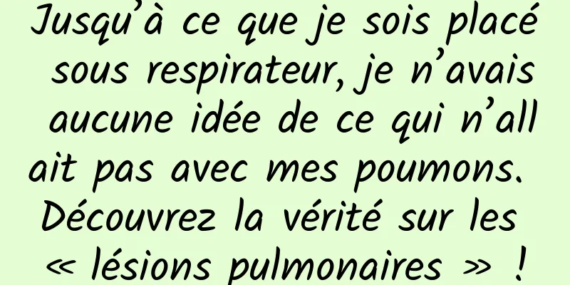 Jusqu’à ce que je sois placé sous respirateur, je n’avais aucune idée de ce qui n’allait pas avec mes poumons. Découvrez la vérité sur les « lésions pulmonaires » !