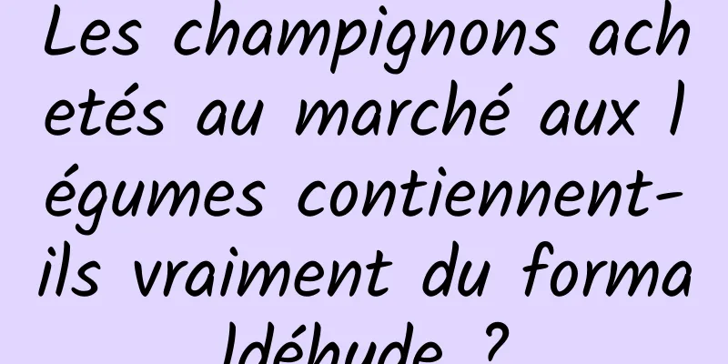 Les champignons achetés au marché aux légumes contiennent-ils vraiment du formaldéhyde ?
