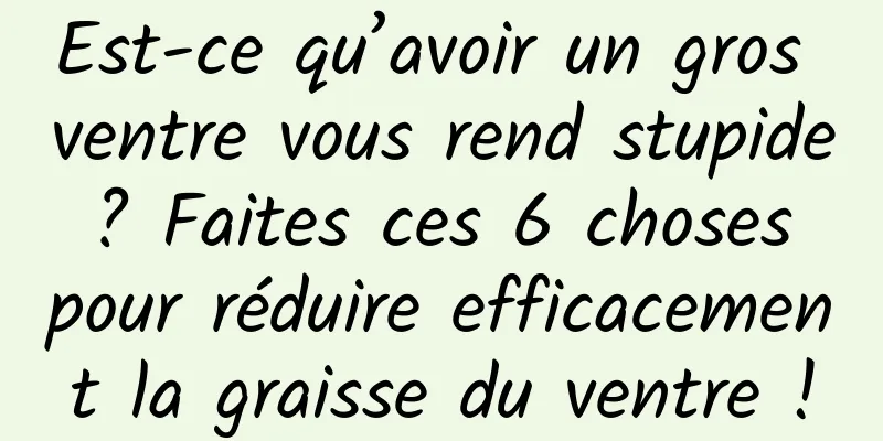 Est-ce qu’avoir un gros ventre vous rend stupide ? Faites ces 6 choses pour réduire efficacement la graisse du ventre !
