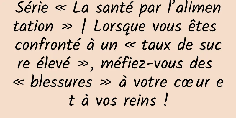 Série « La santé par l’alimentation » | Lorsque vous êtes confronté à un « taux de sucre élevé », méfiez-vous des « blessures » à votre cœur et à vos reins !