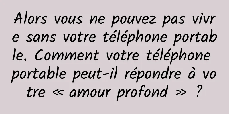Alors vous ne pouvez pas vivre sans votre téléphone portable. Comment votre téléphone portable peut-il répondre à votre « amour profond » ?