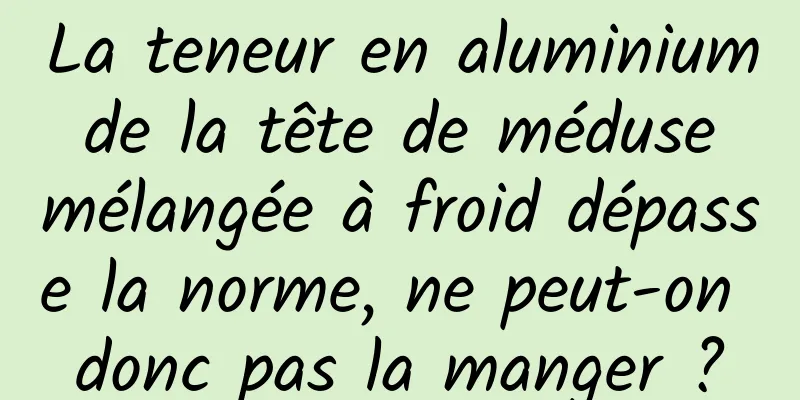 La teneur en aluminium de la tête de méduse mélangée à froid dépasse la norme, ne peut-on donc pas la manger ?