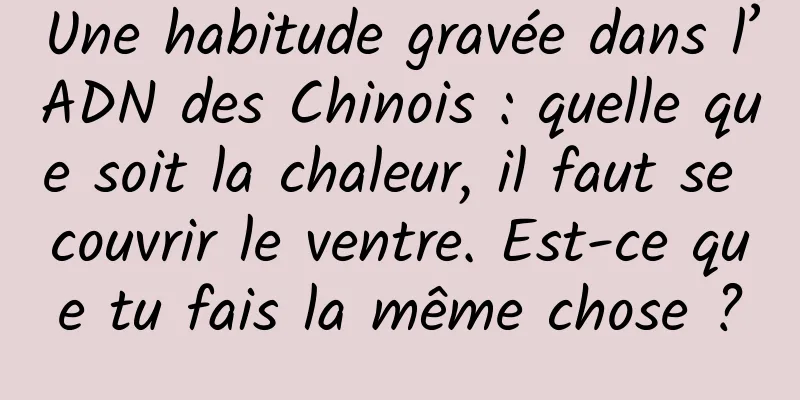 Une habitude gravée dans l’ADN des Chinois : quelle que soit la chaleur, il faut se couvrir le ventre. Est-ce que tu fais la même chose ?