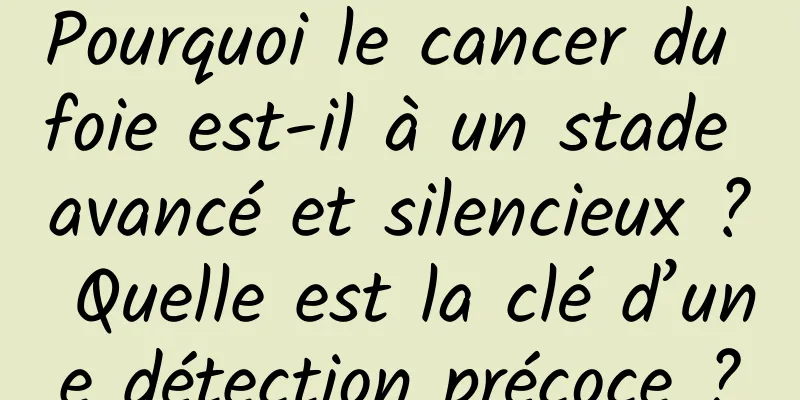 Pourquoi le cancer du foie est-il à un stade avancé et silencieux ? Quelle est la clé d’une détection précoce ?