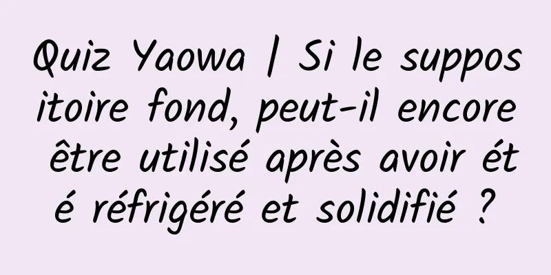 Quiz Yaowa | Si le suppositoire fond, peut-il encore être utilisé après avoir été réfrigéré et solidifié ?