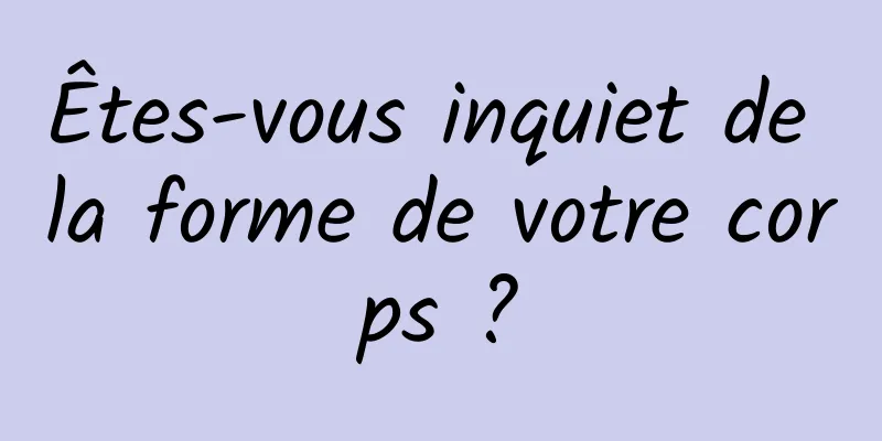Êtes-vous inquiet de la forme de votre corps ?