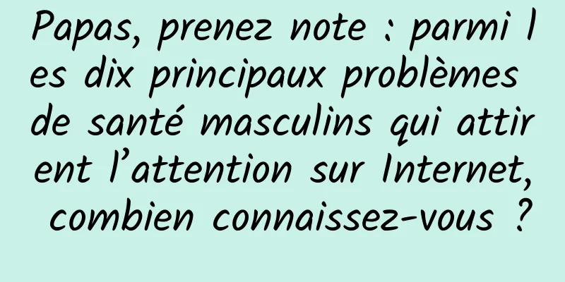 Papas, prenez note : parmi les dix principaux problèmes de santé masculins qui attirent l’attention sur Internet, combien connaissez-vous ?