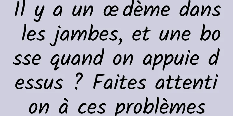 Il y a un œdème dans les jambes, et une bosse quand on appuie dessus ? Faites attention à ces problèmes