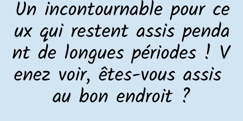 Un incontournable pour ceux qui restent assis pendant de longues périodes ! Venez voir, êtes-vous assis au bon endroit ?
