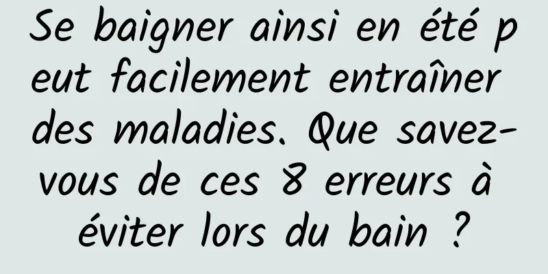 Se baigner ainsi en été peut facilement entraîner des maladies. Que savez-vous de ces 8 erreurs à éviter lors du bain ?