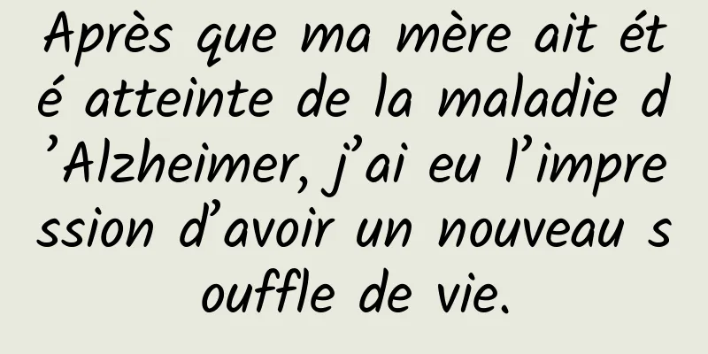 Après que ma mère ait été atteinte de la maladie d’Alzheimer, j’ai eu l’impression d’avoir un nouveau souffle de vie.