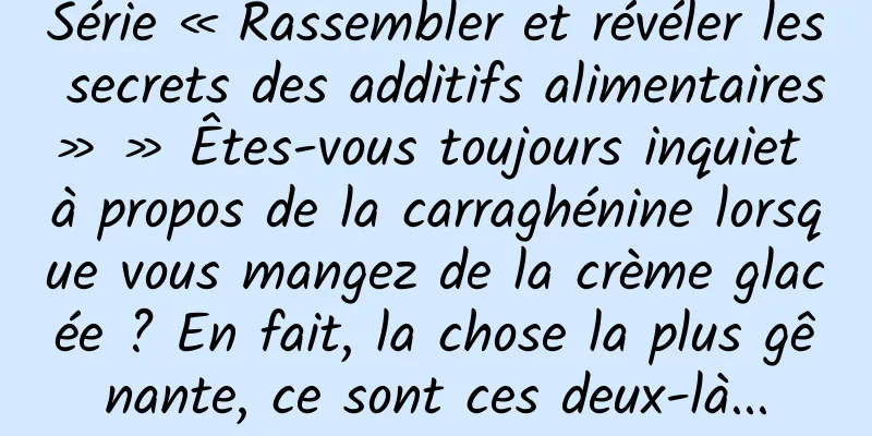 Série « Rassembler et révéler les secrets des additifs alimentaires » » Êtes-vous toujours inquiet à propos de la carraghénine lorsque vous mangez de la crème glacée ? En fait, la chose la plus gênante, ce sont ces deux-là...