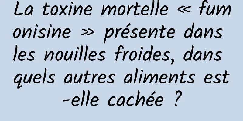 La toxine mortelle « fumonisine » présente dans les nouilles froides, dans quels autres aliments est-elle cachée ?