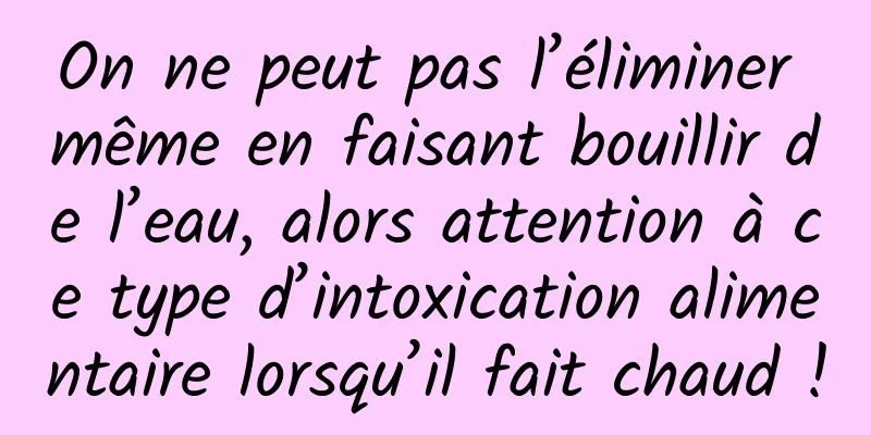 On ne peut pas l’éliminer même en faisant bouillir de l’eau, alors attention à ce type d’intoxication alimentaire lorsqu’il fait chaud !