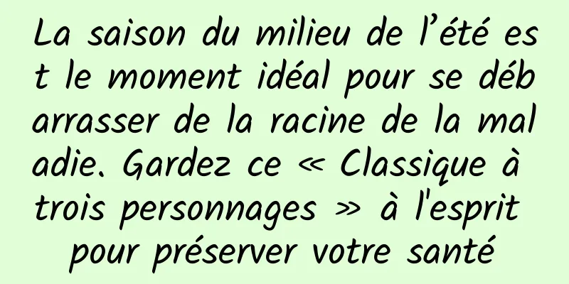 La saison du milieu de l’été est le moment idéal pour se débarrasser de la racine de la maladie. Gardez ce « Classique à trois personnages » à l'esprit pour préserver votre santé