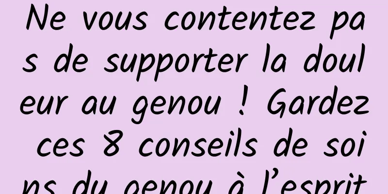Ne vous contentez pas de supporter la douleur au genou ! Gardez ces 8 conseils de soins du genou à l’esprit