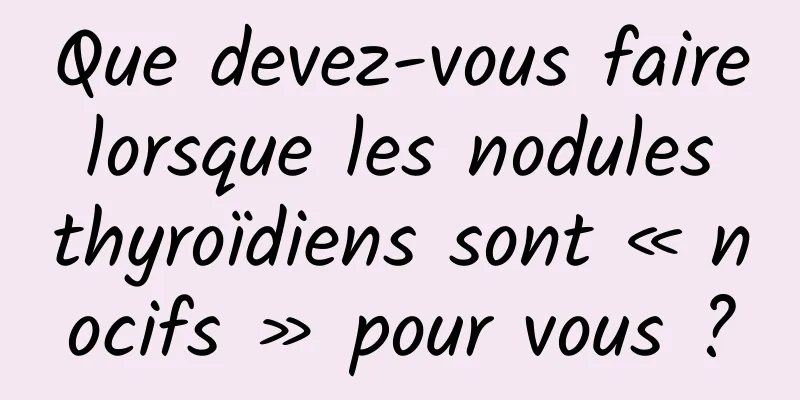Que devez-vous faire lorsque les nodules thyroïdiens sont « nocifs » pour vous ?