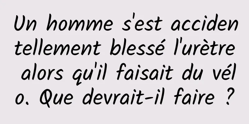 Un homme s'est accidentellement blessé l'urètre alors qu'il faisait du vélo. Que devrait-il faire ?