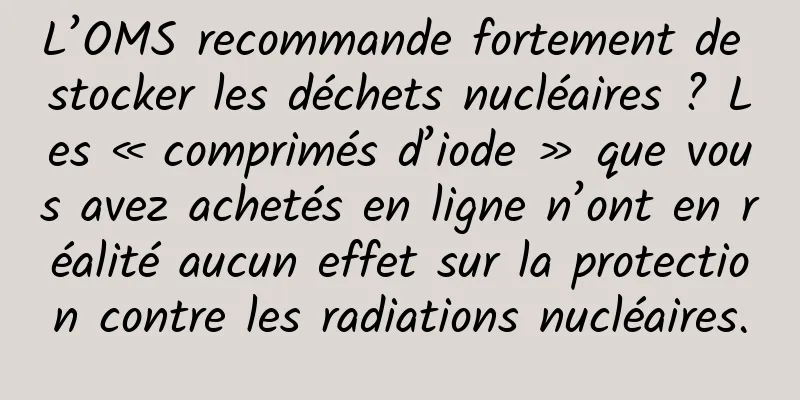 L’OMS recommande fortement de stocker les déchets nucléaires ? Les « comprimés d’iode » que vous avez achetés en ligne n’ont en réalité aucun effet sur la protection contre les radiations nucléaires.