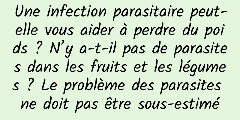 Une infection parasitaire peut-elle vous aider à perdre du poids ? N’y a-t-il pas de parasites dans les fruits et les légumes ? Le problème des parasites ne doit pas être sous-estimé