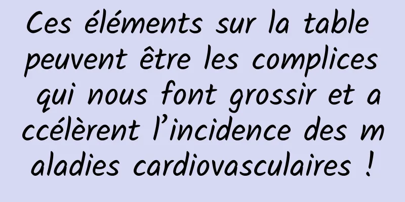Ces éléments sur la table peuvent être les complices qui nous font grossir et accélèrent l’incidence des maladies cardiovasculaires !