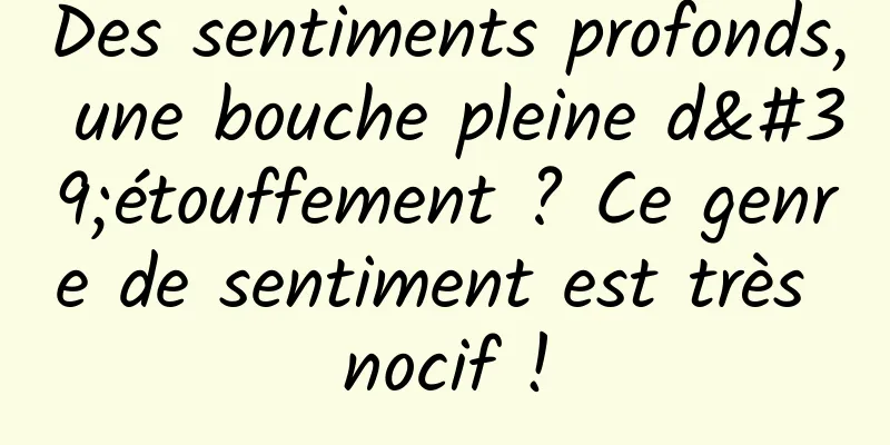 Des sentiments profonds, une bouche pleine d'étouffement ? Ce genre de sentiment est très nocif !