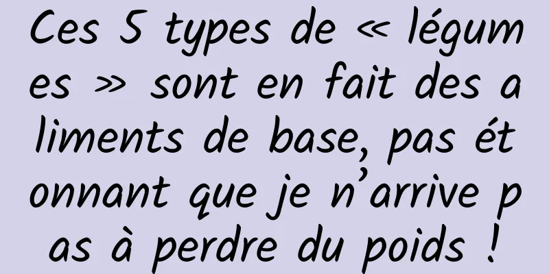 Ces 5 types de « légumes » sont en fait des aliments de base, pas étonnant que je n’arrive pas à perdre du poids !