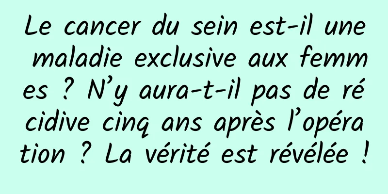 Le cancer du sein est-il une maladie exclusive aux femmes ? N’y aura-t-il pas de récidive cinq ans après l’opération ? La vérité est révélée !