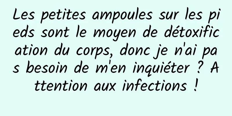 Les petites ampoules sur les pieds sont le moyen de détoxification du corps, donc je n'ai pas besoin de m'en inquiéter ? Attention aux infections !